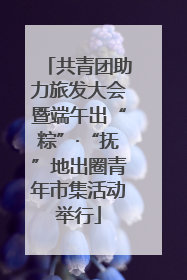 共青团助力旅发大会暨端午出“粽”·“抚”地出圈青年市集活动举行
